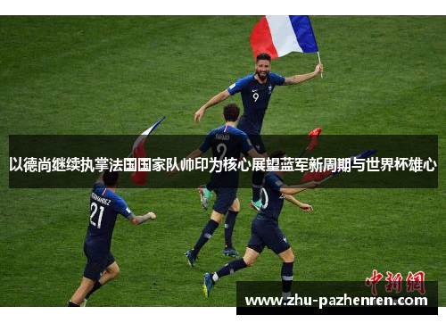 以德尚继续执掌法国国家队帅印为核心展望蓝军新周期与世界杯雄心