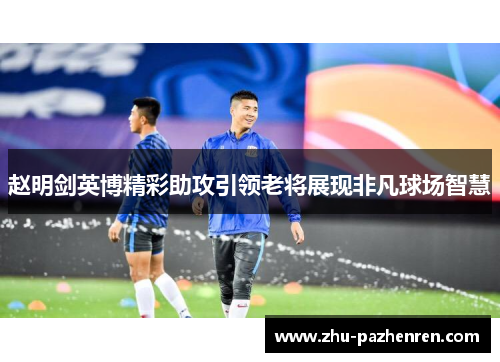 赵明剑英博精彩助攻引领老将展现非凡球场智慧 赵明剑英博精彩助攻引领老将展现非凡球场智慧